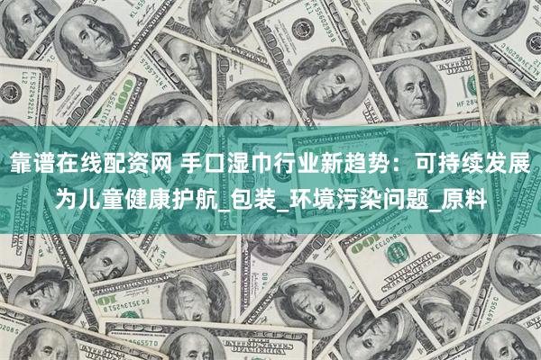 靠谱在线配资网 手口湿巾行业新趋势：可持续发展为儿童健康护航_包装_环境污染问题_原料