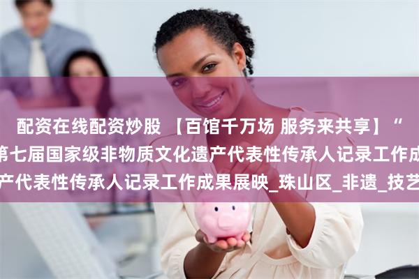 配资在线配资炒股 【百馆千万场 服务来共享】“年华易老 技·艺永存”第七届国家级非物质文化遗产代表性传承人记录工作成果展映_珠山区_非遗_技艺