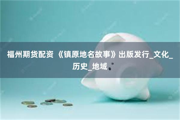 福州期货配资 《镇原地名故事》出版发行_文化_历史_地域