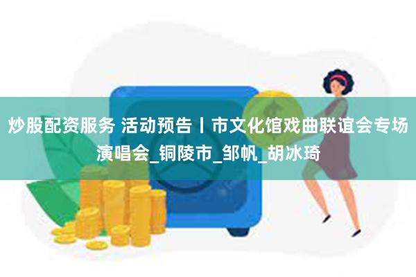 炒股配资服务 活动预告丨市文化馆戏曲联谊会专场演唱会_铜陵市_邹帆_胡冰琦
