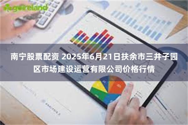 南宁股票配资 2025年6月21日扶余市三井子园区市场建设运营有限公司价格行情