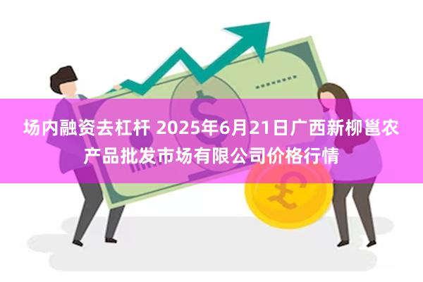 场内融资去杠杆 2025年6月21日广西新柳邕农产品批发市场有限公司价格行情