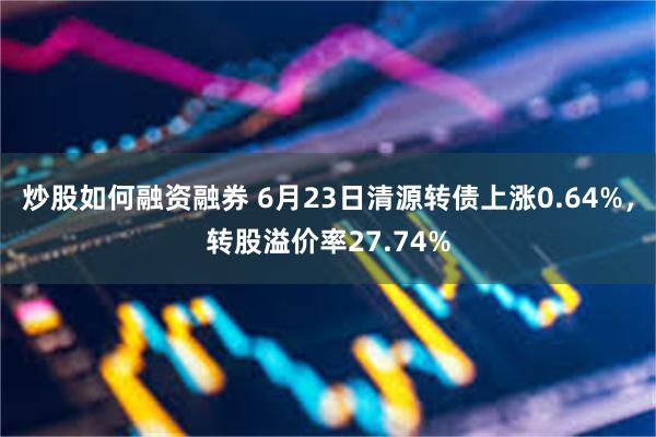 炒股如何融资融券 6月23日清源转债上涨0.64%，转股溢价率27.74%