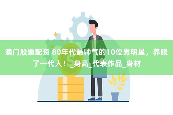 澳门股票配资 80年代最帅气的10位男明星，养眼了一代人！_身高_代表作品_身材