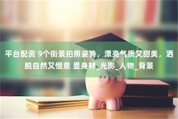 平台配资 9个街景拍照姿势，漂亮气质又甜美，洒脱自然又惬意 显身材_光影_人物_背景
