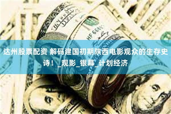 达州股票配资 解码建国初期陕西电影观众的生存史诗！_观影_银幕_计划经济