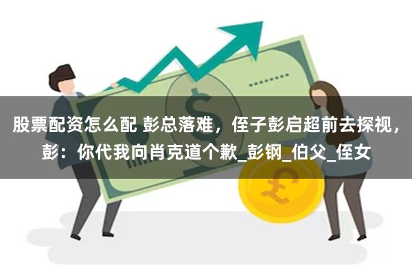 股票配资怎么配 彭总落难，侄子彭启超前去探视，彭：你代我向肖克道个歉_彭钢_伯父_侄女