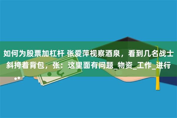如何为股票加杠杆 张爱萍视察酒泉，看到几名战士斜挎着背包，张：这里面有问题_物资_工作_进行
