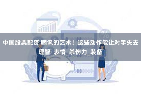 中国股票配资 嘲讽的艺术！这些动作能让对手失去理智_表情_杀伤力_装备
