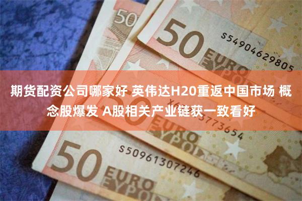 期货配资公司哪家好 英伟达H20重返中国市场 概念股爆发 A股相关产业链获一致看好