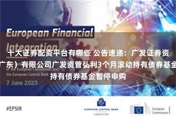 十大证券配资平台有哪些 公告速递：广发证券资产管理（广东）有限公司广发资管弘利3个月滚动持有债券基金暂停申购