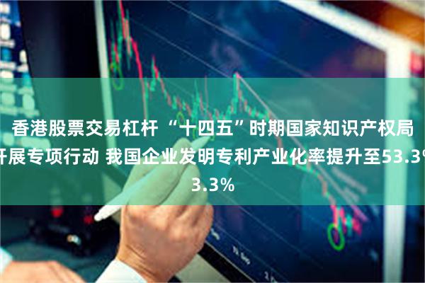 香港股票交易杠杆 “十四五”时期国家知识产权局开展专项行动 我国企业发明专利产业化率提升至53.3%