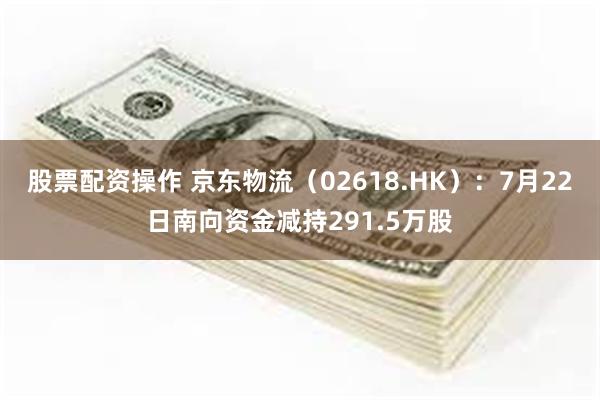 股票配资操作 京东物流（02618.HK）：7月22日南向资金减持291.5万股