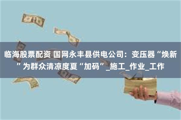 临海股票配资 国网永丰县供电公司：变压器“焕新”为群众清凉度夏“加码”_施工_作业_工作