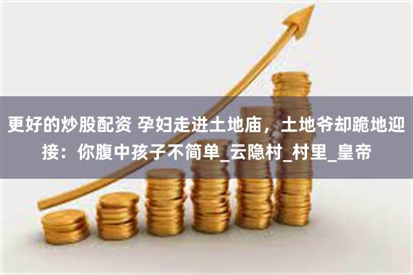 更好的炒股配资 孕妇走进土地庙，土地爷却跪地迎接：你腹中孩子不简单_云隐村_村里_皇帝