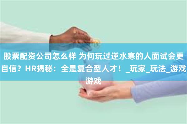 股票配资公司怎么样 为何玩过逆水寒的人面试会更自信？HR揭秘：全是复合型人才！_玩家_玩法_游戏