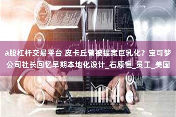 a股杠杆交易平台 皮卡丘曾被提案巨乳化？宝可梦公司社长回忆早期本地化设计_石原恒_员工_美国