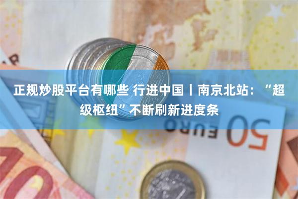 正规炒股平台有哪些 行进中国丨南京北站：“超级枢纽”不断刷新进度条