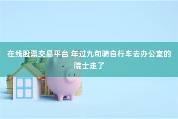 在线股票交易平台 年过九旬骑自行车去办公室的院士走了
