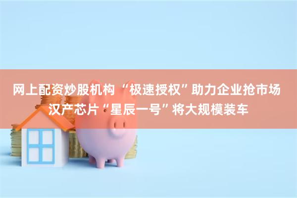 网上配资炒股机构 “极速授权”助力企业抢市场 汉产芯片“星辰一号”将大规模装车