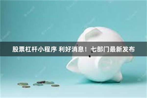 股票杠杆小程序 利好消息！七部门最新发布