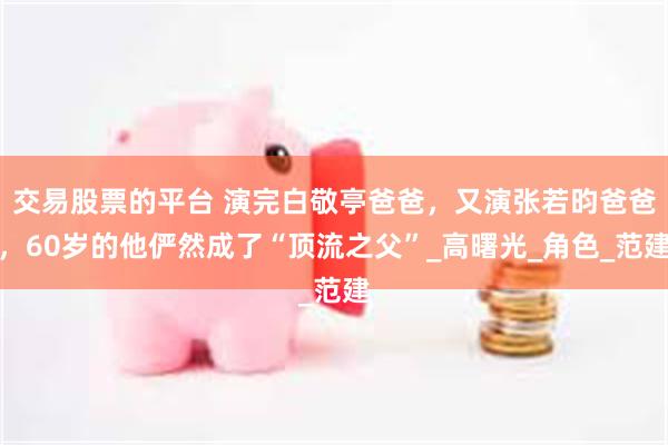 交易股票的平台 演完白敬亭爸爸，又演张若昀爸爸，60岁的他俨然成了“顶流之父”_高曙光_角色_范建