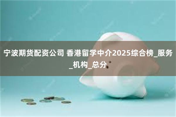 宁波期货配资公司 香港留学中介2025综合榜_服务_机构_总分