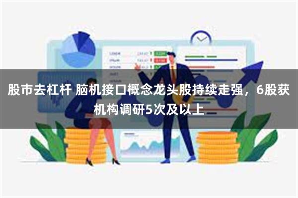 股市去杠杆 脑机接口概念龙头股持续走强，6股获机构调研5次及以上