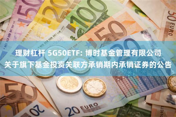理财杠杆 5G50ETF: 博时基金管理有限公司关于旗下基金投资关联方承销期内承销证券的公告