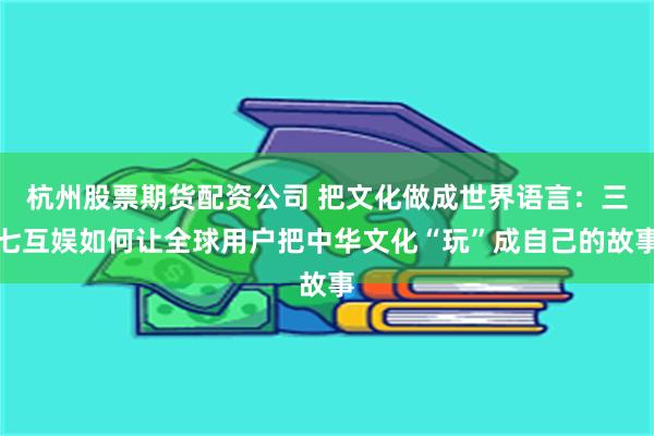 杭州股票期货配资公司 把文化做成世界语言：三七互娱如何让全球用户把中华文化“玩”成自己的故事