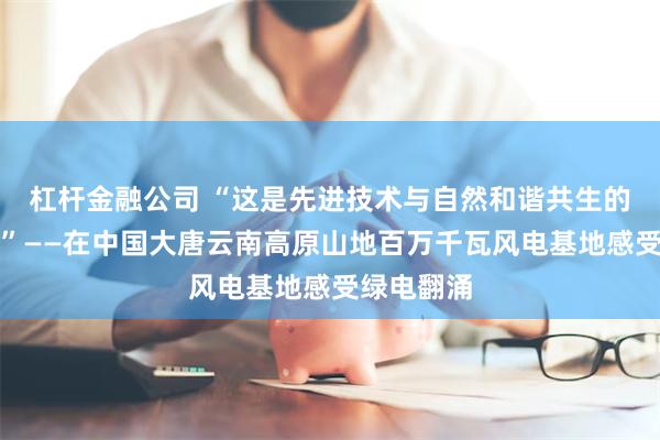 杠杆金融公司 “这是先进技术与自然和谐共生的精彩范例”——在中国大唐云南高原山地百万千瓦风电基地感受绿电翻涌
