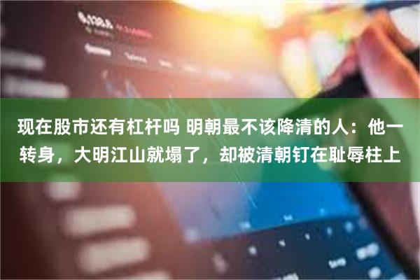 现在股市还有杠杆吗 明朝最不该降清的人：他一转身，大明江山就塌了，却被清朝钉在耻辱柱上